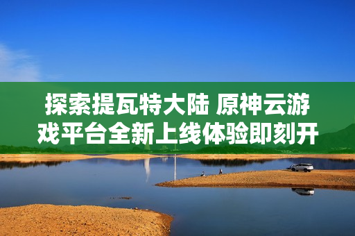 探索提瓦特大陆 原神云游戏平台全新上线体验即刻开启