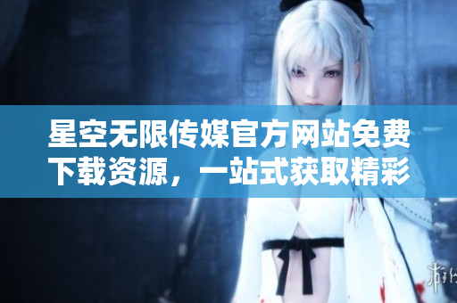 星空无限传媒官方网站免费下载资源，一站式获取精彩内容