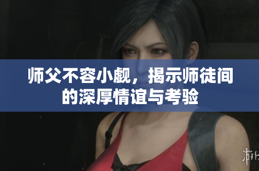 师父不容小觑，揭示师徒间的深厚情谊与考验