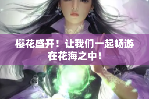 樱花盛开！让我们一起畅游在花海之中！