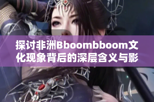 探讨非洲Bboombboom文化现象背后的深层含义与影响