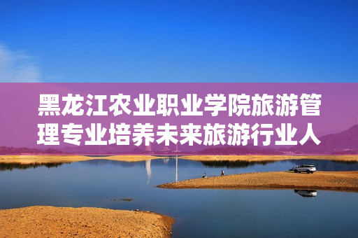 黑龙江农业职业学院旅游管理专业培养未来旅游行业人才的创新之路
