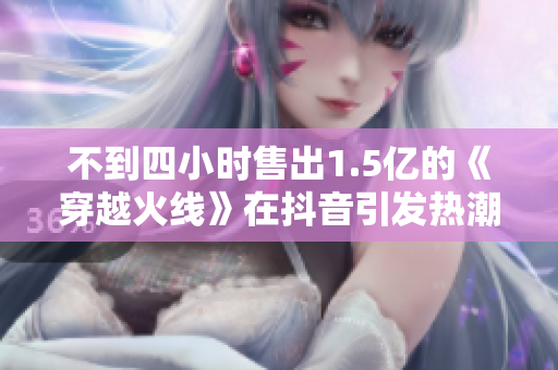 不到四小时售出1.5亿的《穿越火线》在抖音引发热潮
