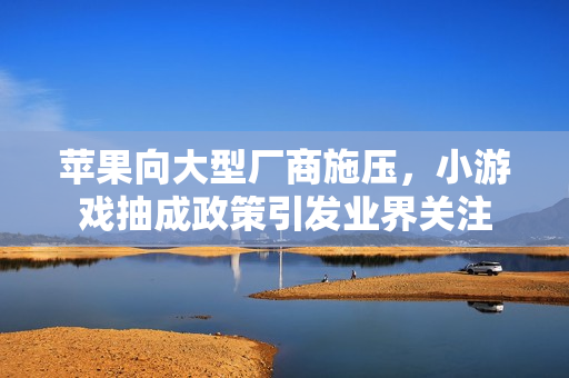 苹果向大型厂商施压，小游戏抽成政策引发业界关注