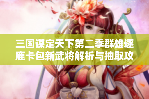 三国谋定天下第二季群雄逐鹿卡包新武将解析与抽取攻略