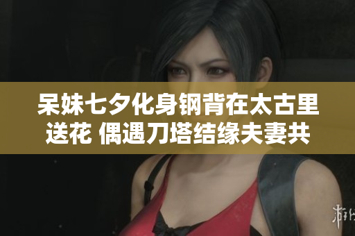 呆妹七夕化身钢背在太古里送花 偶遇刀塔结缘夫妻共同科普DOTA2游戏魅力