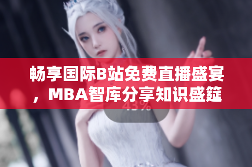 畅享国际B站免费直播盛宴，MBA智库分享知识盛筵