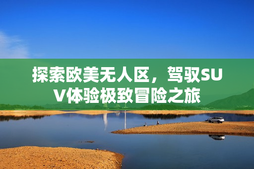 探索欧美无人区，驾驭SUV体验极致冒险之旅
