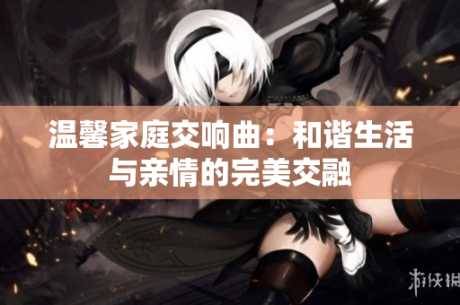 温馨家庭交响曲：和谐生活与亲情的完美交融