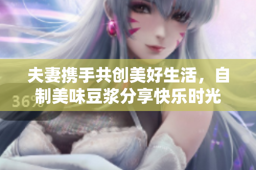 夫妻携手共创美好生活，自制美味豆浆分享快乐时光