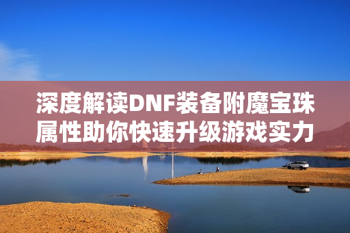 深度解读DNF装备附魔宝珠属性助你快速升级游戏实力