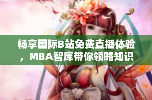 畅享国际B站免费直播体验，MBA智库带你领略知识盛宴