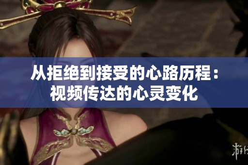 从拒绝到接受的心路历程：视频传达的心灵变化