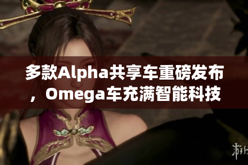 多款Alpha共享车重磅发布，Omega车充满智能科技魅力