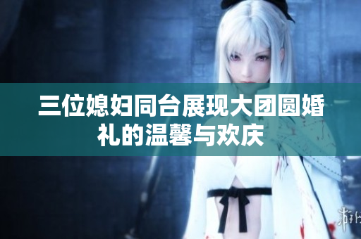 三位媳妇同台展现大团圆婚礼的温馨与欢庆