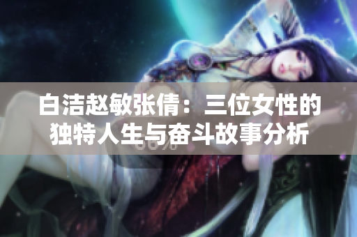 白洁赵敏张倩：三位女性的独特人生与奋斗故事分析
