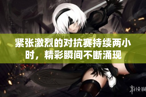 紧张激烈的对抗赛持续两小时，精彩瞬间不断涌现