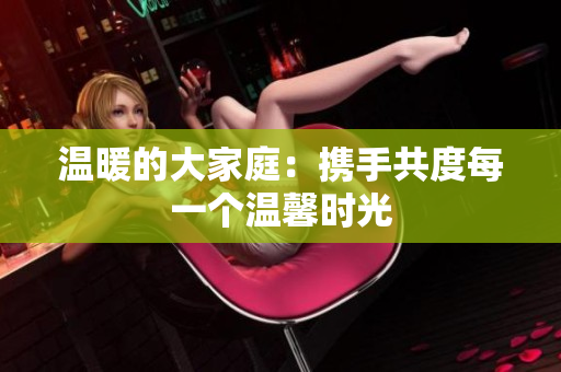 温暖的大家庭：携手共度每一个温馨时光