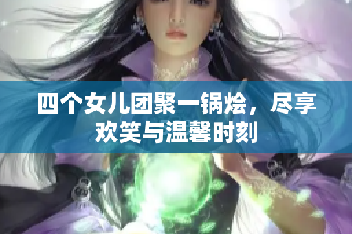 四个女儿团聚一锅烩，尽享欢笑与温馨时刻
