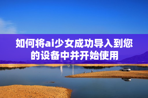 如何将ai少女成功导入到您的设备中并开始使用
