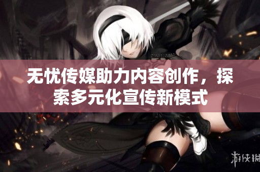 无忧传媒助力内容创作，探索多元化宣传新模式