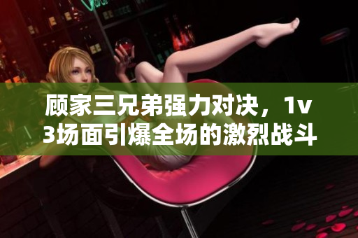 顾家三兄弟强力对决，1v3场面引爆全场的激烈战斗