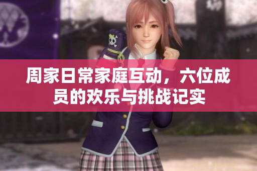 周家日常家庭互动，六位成员的欢乐与挑战记实