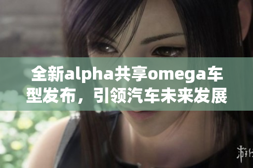 全新alpha共享omega车型发布，引领汽车未来发展新趋势