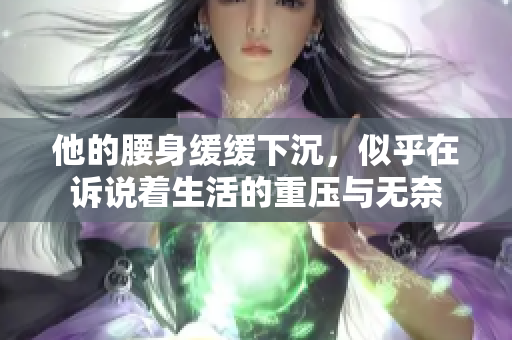 他的腰身缓缓下沉，似乎在诉说着生活的重压与无奈