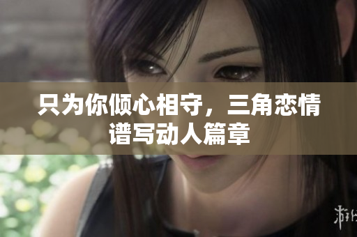 只为你倾心相守，三角恋情谱写动人篇章
