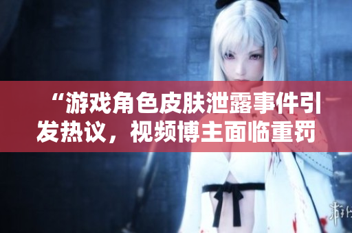 “游戏角色皮肤泄露事件引发热议，视频博主面临重罚”