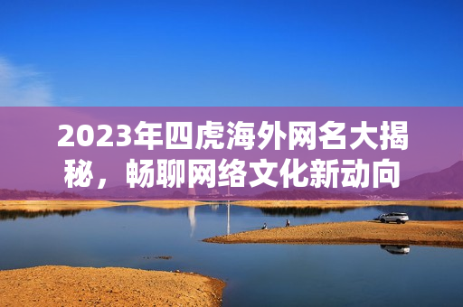 2023年四虎海外网名大揭秘，畅聊网络文化新动向