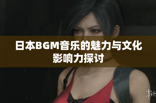 日本BGM音乐的魅力与文化影响力探讨