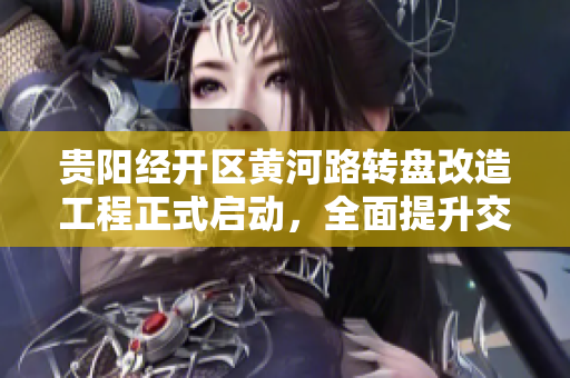 贵阳经开区黄河路转盘改造工程正式启动，全面提升交通效率