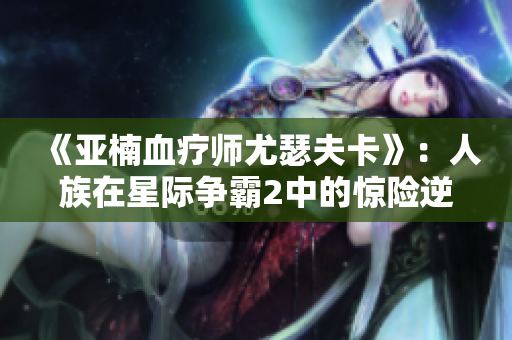 《亚楠血疗师尤瑟夫卡》：人族在星际争霸2中的惊险逆袭故事