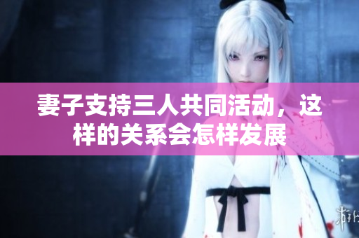 妻子支持三人共同活动，这样的关系会怎样发展
