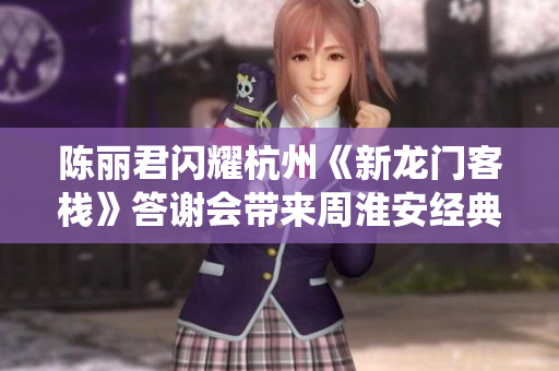 陈丽君闪耀杭州《新龙门客栈》答谢会带来周淮安经典演绎