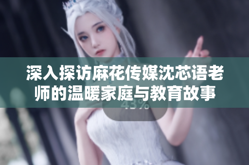 深入探访麻花传媒沈芯语老师的温暖家庭与教育故事