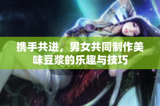 携手共进，男女共同制作美味豆浆的乐趣与技巧
