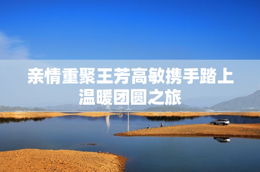 亲情重聚王芳高敏携手踏上温暖团圆之旅