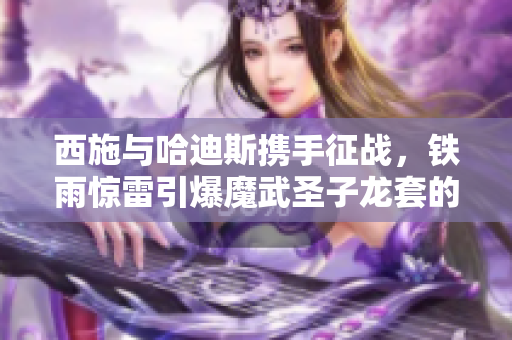 西施与哈迪斯携手征战，铁雨惊雷引爆魔武圣子龙套的传奇之旅