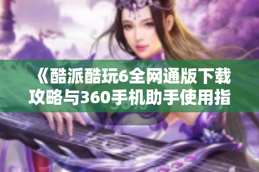 《酷派酷玩6全网通版下载攻略与360手机助手使用指南》