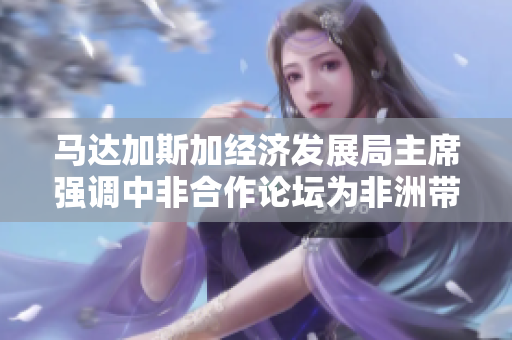 马达加斯加经济发展局主席强调中非合作论坛为非洲带来福祉