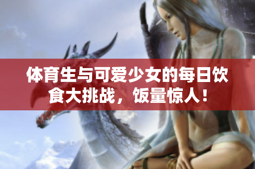 体育生与可爱少女的每日饮食大挑战，饭量惊人！