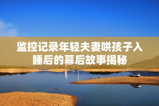 监控记录年轻夫妻哄孩子入睡后的幕后故事揭秘