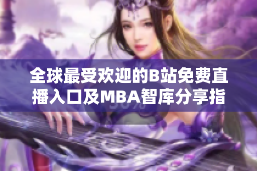 全球最受欢迎的B站免费直播入口及MBA智库分享指南