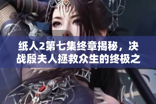 纸人2第七集终章揭秘，决战殷夫人拯救众生的终极之战