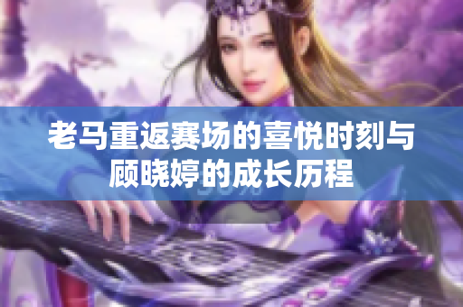 老马重返赛场的喜悦时刻与顾晓婷的成长历程