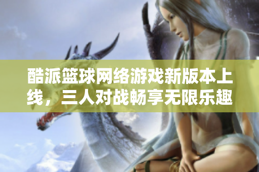 酷派篮球网络游戏新版本上线，三人对战畅享无限乐趣！