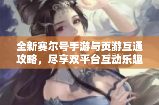 全新赛尔号手游与页游互通攻略，尽享双平台互动乐趣